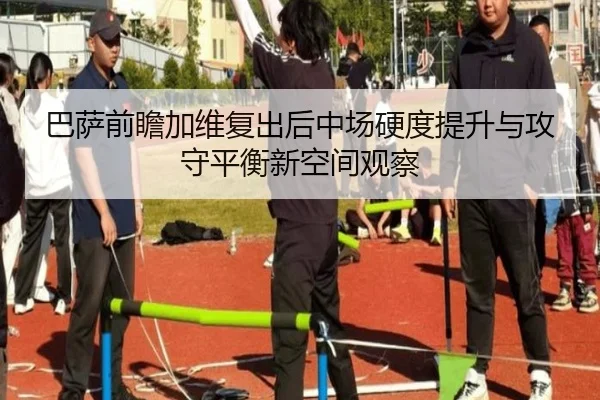 巴萨前瞻加维复出后中场硬度提升与攻守平衡新空间观察