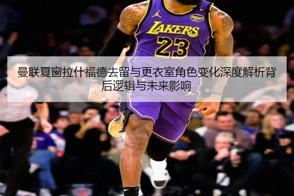 曼联夏窗拉什福德去留与更衣室角色变化深度解析背后逻辑与未来影响