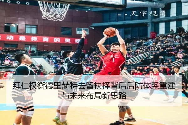 拜仁权衡德里赫特去留抉择背后后防体系重建与未来布局新思路