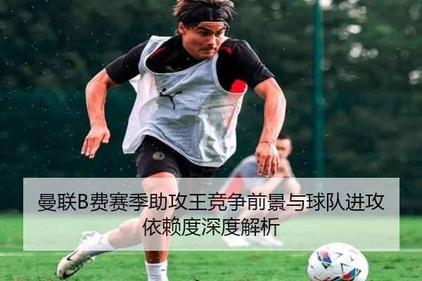 曼联B费赛季助攻王竞争前景与球队进攻依赖度深度解析